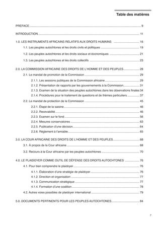 Table des matières 
7 
PREFACE............................................................................................................................................ 9 
INTRODUCTION............................................................................................................................... 11 
1.0. LES INSTRUMENTS AFRICAINS RELATIFS AUX DROITS HUMAINS ................................. 16 
1.1. Les peuples autochtones et les droits civils et politiques ................................................. 19 
1.2. Les peuples autochtones et les droits sociaux et économiques ...................................... 21 
1.3. Les peuples autochtones et les droits collectifs ............................................................... 23 
2.0. LA COMMISSION AFRICAINE DES DROITS DE L’HOMME ET DES PEUPLES..................... 28 
2.1. Le mandat de promotion de la Commission..................................................................... 29 
2.1.1. Les sessions publiques de la Commission africaine............................................ 29 
2.1.2. Présentation de rapports par les gouvernements à la Commission..................... 31 
2.1.3. Examen de la situation des peuples autochtones dans les observations finales.34 
2.1.4. Procédures pour le traitement de questions et de thèmes particuliers................ 37 
2.2. Le mandat de protection de la Commission ..................................................................... 45 
2.2.1. Étape de la saisine............................................................................................... 46 
2.2.2. Recevabilité.......................................................................................................... 46 
2.2.3. Examen sur le fond.............................................................................................. 56 
2.2.4. Mesures conservatoires....................................................................................... 63 
2.2.5. Publication d’une décision.................................................................................... 64 
2.2.6. Règlement à l’amiable.......................................................................................... 65 
3.0. LA COUR AFRICAINE DES DROITS DE L’HOMME ET DES PEUPLES.................................. 68 
3.1. À propos de la Cour africaine........................................................................................... 68 
3.2. Recours à la Cour africaine par les peuples autochtones................................................ 70 
4.0. LE PLAIDOYER COMME OUTIL DE DÉFENSE DES DROITS AUTOCHTONES ................... 76 
4.1. Pour bien comprendre le plaidoyer................................................................................... 76 
4.1.1. Élaboration d’une stratégie de plaidoyer.............................................................. 76 
4.1.2. Direction et organisation...................................................................................... 77 
4.1.3. Communication stratégique................................................................................. 77 
4.1.4. Formation d’une coalition..................................................................................... 78 
4.2. Autres voies possibles de plaidoyer international............................................................. 79 
5.0. DOCUMENTS PERTINENTS POUR LES PEUPLES AUTOCHTONES................................... 84 
 