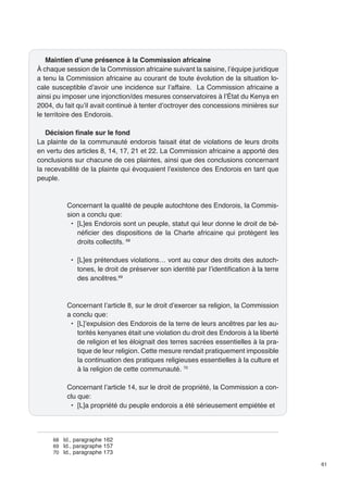 61 
Maintien d’une présence à la Commission africaine 
À chaque session de la Commission africaine suivant la saisine, l’équipe juridique 
a tenu la Commission africaine au courant de toute évolution de la situation lo-cale 
susceptible d’avoir une incidence sur l’affaire. La Commission africaine a 
ainsi pu imposer une injonction/des mesures conservatoires à l’État du Kenya en 
2004, du fait qu’il avait continué à tenter d’octroyer des concessions minières sur 
le territoire des Endorois. 
Décision finale sur le fond 
La plainte de la communauté endorois faisait état de violations de leurs droits 
en vertu des articles 8, 14, 17, 21 et 22. La Commission africaine a apporté des 
conclusions sur chacune de ces plaintes, ainsi que des conclusions concernant 
la recevabilité de la plainte qui évoquaient l’existence des Endorois en tant que 
peuple. 
Concernant la qualité de peuple autochtone des Endorois, la Commis-sion 
a conclu que: 
• [L]es Endorois sont un peuple, statut qui leur donne le droit de bé-néficier 
des dispositions de la Charte africaine qui protègent les 
droits collectifs. 68 
• [L]es prétendues violations… vont au coeur des droits des autoch-tones, 
le droit de préserver son identité par l’identification à la terre 
des ancêtres.69 
Concernant l’article 8, sur le droit d’exercer sa religion, la Commission 
a conclu que: 
• [L]’expulsion des Endorois de la terre de leurs ancêtres par les au-torités 
kenyanes était une violation du droit des Endorois à la liberté 
de religion et les éloignait des terres sacrées essentielles à la pra-tique 
de leur religion. Cette mesure rendait pratiquement impossible 
la continuation des pratiques religieuses essentielles à la culture et 
à la religion de cette communauté. 70 
Concernant l’article 14, sur le droit de propriété, la Commission a con-clu 
que: 
• [L]a propriété du peuple endorois a été sérieusement empiétée et 
68 Id., paragraphe 162 
69 Id., paragraphe 157 
70 Id., paragraphe 173 
 