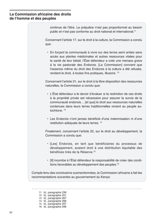 La Commission africaine des droits 
de l’homme et des peuples 
62 
continue de l’être. Le préjudice n’est pas proportionnel au besoin 
public et n’est pas conforme au droit national et international.71 
Concernant l’article 17, sur le droit à la culture, la Commission a conclu 
que: 
• En forçant la communauté à vivre sur des terres semi arides sans 
accès aux plantes médicinales et autres ressources vitales pour 
la santé de leur bétail, l’État défendeur a créé une menace grave 
à la vie pastorale des Endorois. [La Commission] convient que 
l’essence même du droit des Endorois à la culture a été refusée, 
rendant le droit, à toutes fins pratiques, illusoire. 72 
Concernant l’article 21, sur le droit à la libre disposition des ressources 
naturelles, la Commission a conclu que: 
• L’État défendeur a le devoir d’évaluer si la restriction de ces droits 
à la propriété privée est nécessaire pour assurer la survie de la 
communauté endorois… [et que] le droit aux ressources naturelles 
contenues dans leurs terres traditionnelles revient au peuple au-tochtone. 
73 
• Les Endorois n’ont jamais bénéficié d’une indemnisation ni d’une 
restitution adéquate de leurs terres. 74 
Finalement, concernant l’article 22, sur le droit au développement, la 
Commission a conclu que: 
• [Les] Endorois, en tant que bénéficiaires du processus de 
développement, avaient droit à une distribution équitable des 
bénéfices tirés de la Réserve.75 
• [Il] incombe à l’État défendeur la responsabilité de créer des condi-tions 
favorables au développement des peuples.76 
Compte tenu des conclusions susmentionnées, la Commission africaine a fait les 
recommandations suivantes au gouvernement du Kenya: 
71 Id., paragraphe 238 
72 Id., paragraphe 251 
73 Id., paragraphe 267 
74 Id., paragraphe 268 
75 Id., paragraphe 297 
76 Id., paragraphe 298 
 