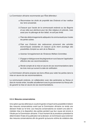 63 
La Commission africaine recommande que l’État défendeur: 
a. Reconnaisse les droits de propriété des Endorois et leur restitue 
leur terre ancestrale. 
b. S’assure que l’accès de la communauté endorois au lac Bogoria 
et aux sites aux alentours pour les rites religieux et culturels, mais 
aussi pour le pâturage de leur bétail, ne soit pas limité. 
c. Paie des dédommagements adéquats à la communauté pour toutes 
les pertes subies. 
d. Paie aux Endorois des redevances provenant des activités 
économiques existantes et s’assure qu’ils tirent avantage des 
possibilités d’emploi au sein de la Réserve. 
e. Autorise l’enregistrement de l’Endorois Welfare Committee. 
f. Engage un dialogue avec les plaignants en vue d’assurer l’application 
effective des ces recommandations. 
g. Rende compte de la mise en oeuvre de ces recommandations dans 
les trois mois qui suivent la date de notification. 
La Commission africaine propose ses bons offices pour aider les parties dans la 
mise en oeuvre de ces recommandations. 
La communauté endorois, en collaboration avec des partenaires au Kenya et 
dans le monde entier, travaille actuellement avec le gouvernement du Kenya afin 
de garantir la mise en oeuvre de ces recommandations. 
2.2.4. Mesures conservatoires 
Une option que les défenseurs voudront garder à l’esprit est la possibilité d’obtenir 
des mesures conservatoires avant que la Commission africaine ne rende une 
décision finale sur le fond. Les mesures conservatoires se veulent une aide im-médiate 
mise à la disposition des parties pendant que leur cause est encore à 
l’étude par la Commission africaine. À tout moment de la procédure précédant la 
détermination finale et la publication de la décision, la Commission peut ordonner 
des mesures conservatoires afin de garantir qu’aucune victime de violations des 
 