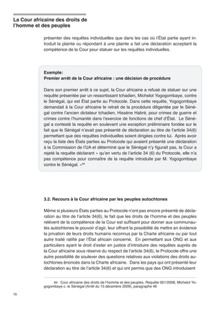 La Cour africaine des droits de 
l’homme et des peuples 
70 
présenter des requêtes individuelles que dans les cas où l’État partie ayant in-troduit 
la plainte ou répondant à une plainte a fait une déclaration acceptant la 
compétence de la Cour pour statuer sur les requêtes individuelles. 
Exemple: 
Premier arrêt de la Cour africaine : une décision de procédure 
Dans son premier arrêt à ce sujet, la Cour africaine a refusé de statuer sur une 
requête présentée par un ressortissant tchadien, Michelot Yogogombaye, contre 
le Sénégal, qui est État partie au Protocole. Dans cette requête, Yogogombaye 
demandait à la Cour africaine le retrait de la procédure diligentée par le Séné-gal 
contre l’ancien dictateur tchadien, Hissène Habré, pour crimes de guerre et 
crimes contre l’humanité dans l’exercice de fonctions de chef d’État. Le Séné-gal 
a contesté la requête en soulevant une exception préliminaire fondée sur le 
fait que le Sénégal n’avait pas présenté de déclaration au titre de l’article 34(6) 
permettant que des requêtes individuelles soient dirigées contre lui. Après avoir 
reçu la liste des États parties au Protocole qui avaient présenté une déclaration 
à la Commission de l’UA et déterminé que le Sénégal n’y figurait pas, la Cour a 
rejeté la requête déclarant « qu’en vertu de l’article 34 (6) du Protocole, elle n’a 
pas compétence pour connaître de la requête introduite par M. Yogogombaye 
contre le Sénégal. »84 
3.2. Recours à la Cour africaine par les peuples autochtones 
Même si plusieurs États parties au Protocole n’ont pas encore présenté de décla-ration 
au titre de l’article 34(6), le fait que les droits de l’homme et des peuples 
relèvent de la compétence de la Cour est suffisant pour donner aux communau-tés 
autochtones le pouvoir d’agir, leur offrant la possibilité de mettre en évidence 
la privation de leurs droits humains reconnus par la Charte africaine ou par tout 
autre traité ratifié par l’État africain concerné. En permettant aux ONG et aux 
particuliers ayant le droit d’ester en justice d’introduire des requêtes auprès de 
la Cour africaine sous réserve du respect de l’article 34(6), le Protocole offre une 
autre possibilité de soulever des questions relatives aux violations des droits au-tochtones 
énoncés dans la Charte africaine. Dans les pays qui ont présenté leur 
déclaration au titre de l’article 34(6) et qui ont permis que des ONG introduisent 
84 Cour africaine des droits de l’homme et des peuples, Requête 001/2008, Michelot Yo-gogombaye 
c. le Sénégal (Arrêt du 15 décembre 2009), paragraphe 46 
 