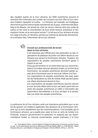 71 
des requêtes auprès de la Cour africaine, les ONG autochtones peuvent et 
devraient être renforcées pour profiter de l’occasion que leur offre la Cour afric-aine 
d’obtenir réparation en justice. La Tanzanie, par exemple, est stratégique 
étant donné que les communautés autochtones de ce pays, notamment les Bara-baig 
et les Maasai, ont épuisé les voies de recours internes dans leur quête de 
justice en lien avec la revendication de leurs droits fonciers ancestraux et leur 
expulsion forcée, et ce sans grand succès.85 Le fait que la Cour africaine ait aussi 
son siège à Arusha, en Tanzanie, permet aux victimes de demander directement, 
et à moindres frais, l’intervention de la Cour africaine. 
Conseil aux professionnels de terrain: 
Saisir la Cour africaine 
Il est beaucoup plus difficile pour des particuliers ou des or-ganisations 
de plaidoyer de porter une affaire devant la cour 
africaine que devant la Commission africaine. Toutefois, les 
organisations de peuples autochtones devraient garder à 
l’esprit ce qui suit: 
Si les gouvernements ne se conforment pas aux recomman-dations 
formulées dans les décisions finales sur le fond de la 
Commission, les peuples autochtones devraient plaider au-près 
de la Commission pour le renvoi de l’affaire à la Cour. 
Les organisations de peuples autochtones des pays ayant 
fait des déclarations au titre de l’article 34(6) peuvent porter 
une affaire directement devant la Cour. 
Les organisations de peuples autochtones peuvent assurer 
le suivi de toute affaire dont la cour est saisie ayant trait aux 
droits des peuples autochtones et veiller à transmettre des 
observations bienveillantes à la Cour de façon à la sensibi-liser 
aux droits des peuples autochtones. 
La pertinence de la Cour africaine revêt une importance particulière pour ce qui 
est de garantir une meilleure application des décisions de la Commission afric-aine, 
qui ne sont actuellement que des recommandations. Il est probable que la 
Commission africaine, qui a qualité pour saisir la Cour en vertu de l’article 5 du 
Protocole, lorsqu’un gouvernement en particulier ne respecte pas ses recom-mandations 
finales ou mesures conservatoires, puisse s’adresser à la Cour 
85 Chris Maina Peters, Human Rights of Indigenous Minorities in Tanzania and the Courts 
of Law, 14 (4) International Journal on Minority and Group Rights (2007), p. 455-487(33) ; Albert 
Kwokwo Barume, Land Rights of Indigenous Peoples in Africa (IWGIA, 2010), p. 123-151 
 