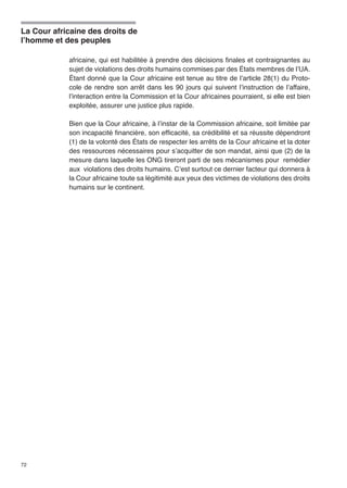 La Cour africaine des droits de 
l’homme et des peuples 
72 
africaine, qui est habilitée à prendre des décisions finales et contraignantes au 
sujet de violations des droits humains commises par des États membres de l’UA. 
Étant donné que la Cour africaine est tenue au titre de l’article 28(1) du Proto-cole 
de rendre son arrêt dans les 90 jours qui suivent l’instruction de l’affaire, 
l’interaction entre la Commission et la Cour africaines pourraient, si elle est bien 
exploitée, assurer une justice plus rapide. 
Bien que la Cour africaine, à l’instar de la Commission africaine, soit limitée par 
son incapacité financière, son efficacité, sa crédibilité et sa réussite dépendront 
(1) de la volonté des États de respecter les arrêts de la Cour africaine et la doter 
des ressources nécessaires pour s’acquitter de son mandat, ainsi que (2) de la 
mesure dans laquelle les ONG tireront parti de ses mécanismes pour remédier 
aux violations des droits humains. C’est surtout ce dernier facteur qui donnera à 
la Cour africaine toute sa légitimité aux yeux des victimes de violations des droits 
humains sur le continent. 
 
