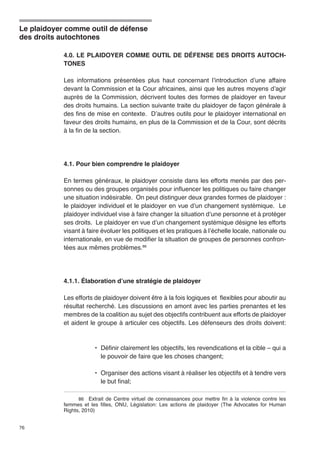 Le plaidoyer comme outil de défense 
des droits autochtones 
76 
4.0. LE PLAIDOYER COMME OUTIL DE DÉFENSE DES DROITS AUTOCH-TONES 
Les informations présentées plus haut concernant l’introduction d’une affaire 
devant la Commission et la Cour africaines, ainsi que les autres moyens d’agir 
auprès de la Commission, décrivent toutes des formes de plaidoyer en faveur 
des droits humains. La section suivante traite du plaidoyer de façon générale à 
des fins de mise en contexte. D’autres outils pour le plaidoyer international en 
faveur des droits humains, en plus de la Commission et de la Cour, sont décrits 
à la fin de la section. 
4.1. Pour bien comprendre le plaidoyer 
En termes généraux, le plaidoyer consiste dans les efforts menés par des per-sonnes 
ou des groupes organisés pour influencer les politiques ou faire changer 
une situation indésirable. On peut distinguer deux grandes formes de plaidoyer : 
le plaidoyer individuel et le plaidoyer en vue d’un changement systémique. Le 
plaidoyer individuel vise à faire changer la situation d’une personne et à protéger 
ses droits. Le plaidoyer en vue d’un changement systémique désigne les efforts 
visant à faire évoluer les politiques et les pratiques à l’échelle locale, nationale ou 
internationale, en vue de modifier la situation de groupes de personnes confron-tées 
aux mêmes problèmes.86 
4.1.1. Élaboration d’une stratégie de plaidoyer 
Les efforts de plaidoyer doivent être à la fois logiques et flexibles pour aboutir au 
résultat recherché. Les discussions en amont avec les parties prenantes et les 
membres de la coalition au sujet des objectifs contribuent aux efforts de plaidoyer 
et aident le groupe à articuler ces objectifs. Les défenseurs des droits doivent: 
• Définir clairement les objectifs, les revendications et la cible – qui a 
le pouvoir de faire que les choses changent; 
• Organiser des actions visant à réaliser les objectifs et à tendre vers 
le but final; 
86 Extrait de Centre virtuel de connaissances pour mettre fin à la violence contre les 
femmes et les filles, ONU, Législation: Les actions de plaidoyer (The Advocates for Human 
Rights, 2010) 
 