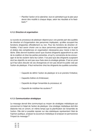 77 
• Planifier l’action et le calendrier, tout en admettant que le plan peut 
devoir être modifié à chaque étape, selon les résultats et le feed-back. 
87 
4.1.2. Direction et organisation 
Le succès du processus de plaidoyer dépend pour une grande part des qualités 
de direction et d’organisation des personnes impliquées, qu’elles occupent les 
fonctions dirigeantes officiellement ou non. Pour les fonctions de direction of-ficielles, 
il faut savoir choisir une ou deux personnes passionnées par le sujet 
et dotées des compétences en organisation nécessaires pour mener à bien la 
tâche. Elles devront toutefois savoir que d’autres dirigeants apparaîtront au sein 
de la coalition et chez les parties prenantes, et qu’il y conviendra de les encour-ager 
et de les soutenir dans leur action. Il se peut que des dirigeants surgissent 
dont les objectifs ne sont pas ceux fixés dans la stratégie globale. C’est en privé 
qu’il faut alors discuter de ces divergences et non pas devant le public visé par 
l’action de plaidoyer. Il faut rechercher chez les dirigeants les qualités suivantes: 
• Capacité de définir l’action de plaidoyer et à en prendre l’initiative; 
• Capacité d’attirer et d’intéresser; 
• Capacité de diriger l’ensemble du processus; et 
• Capacité de mobiliser les soutiens.88 
4.1.3. Communication stratégique 
Le message devrait être communiqué au moyen de stratégies médiatiques qui 
conviennent à l’objet de l’action de plaidoyer. Une stratégie médiatique doit être 
élaborée très en amont, en même temps que la planification de l’ensemble de 
l’action. Elle doit si possible reposer sur des statistiques représentant l’état de 
l’opinion publique, analyser la couverture médiatique et analyser en permanence 
l’impact du message.89 
87 Id 
88 Id 
89 Id 
 