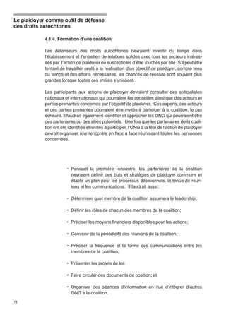 Le plaidoyer comme outil de défense 
des droits autochtones 
78 
4.1.4. Formation d’une coalition 
Les défenseurs des droits autochtones devraient investir du temps dans 
l’établissement et l’entretien de relations solides avec tous les secteurs intéres-sés 
par l’action de plaidoyer ou susceptibles d’être touchés par elle. S’il peut être 
tentant de travailler seuls à la réalisation d’un objectif de plaidoyer, compte tenu 
du temps et des efforts nécessaires, les chances de réussite sont souvent plus 
grandes lorsque toutes ces entités s’unissent. 
Les participants aux actions de plaidoyer devraient consulter des spécialistes 
nationaux et internationaux qui pourraient les conseiller, ainsi que des acteurs et 
parties prenantes concernés par l’objectif de plaidoyer. Ces experts, ces acteurs 
et ces parties prenantes pourraient être invités à participer à la coalition, le cas 
échéant. Il faudrait également identifier et approcher les ONG qui pourraient être 
des partenaires ou des alliés potentiels. Une fois que les partenaires de la coali-tion 
ont été identifiés et invités à participer, l’ONG à la tête de l’action de plaidoyer 
devrait organiser une rencontre en face à face réunissant toutes les personnes 
concernées. 
• Pendant la première rencontre, les partenaires de la coalition 
devraient définir des buts et stratégies de plaidoyer communs et 
établir un plan pour les processus décisionnels, la tenue de réun-ions 
et les communications. Il faudrait aussi: 
• Déterminer quel membre de la coalition assumera le leadership; 
• Définir les rôles de chacun des membres de la coalition; 
• Préciser les moyens financiers disponibles pour les actions; 
• Convenir de la périodicité des réunions de la coalition; 
• Préciser la fréquence et la forme des communications entre les 
membres de la coalition; 
• Présenter les projets de loi; 
• Faire circuler des documents de position; et 
• Organiser des séances d’information en vue d’intégrer d’autres 
ONG à la coalition. 
 