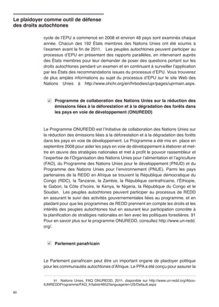 Le plaidoyer comme outil de défense 
des droits autochtones 
80 
cycle de l’EPU a commencé en 2008 et environ 48 pays sont examinés chaque 
année. Chacun des 192 États membres des Nations Unies ont été soumis à 
l’examen avant la fin de 2011. Les peuples autochtones peuvent participer au 
processus d’EPU en présentant des rapports parallèles, en intervenant auprès 
des États membres pour leur demander de poser des questions portant sur les 
droits autochtones pendant un examen et en continuant à surveiller l’application 
par les États des recommandations issues du processus d’EPU. Vous trouverez 
de plus amples informations au sujet du processus d’EPU sur le site Web des 
Nations Unies à http://www.ohchr.org/en/hrbodies/upr/pages/uprmain.aspx. 
Programme de collaboration des Nations Unies sur la réduction des 
émissions liées à la déforestation et à la dégradation des forêts dans 
les pays en voie de développement (ONUREDD) 
Le Programme ONUREDD est l’Initiative de collaboration des Nations Unies sur 
la réduction des émissions liées à la déforestation et à la dégradation des forêts 
dans les pays en voie de développement. Le Programme a été mis en place en 
septembre 2008 pour aider les pays en voie de développement à élaborer et met-tre 
en ɶuvre des stratégies nationales et met à profit le pouvoir rassembleur et 
l’expertise de l’Organisation des Nations Unies pour l’alimentation et l’agriculture 
(FAO), du Programme des Nations Unies pour le développement (PNUD) et du 
Programme des Nations Unies pour l’environnement (PNUE). Parmi les pays 
partenaires de la REDD en Afrique se trouvent la République démocratique du 
Congo (RDC), la Tanzanie, la Zambie, la République centrafricaine, l’Éthiopie, 
le Gabon, la Côte d’Ivoire, le Kenya, le Nigeria, la République du Congo et le 
Soudan. Les peuples autochtones peuvent participer au processus de REDD 
en assurant le suivi des activités gouvernementales liées au programme, et en 
plaidant pour que les programmes de REDD prennent en compte les droits et les 
intérêts des peuples autochtones tout en assurant leur participation concrète à 
la planification de stratégies nationales en lien avec les politiques forestières. 91 
Pour en savoir plus sur le programme ONUREDD, consultez http://www.un-redd. 
org/. 
Parlement panafricain 
Le Parlement panafricain peut être un important organe de plaidoyer politique 
pour les communautés autochtones d’Afrique. Le PPA a été conçu pour assurer la 
91 Nations Unies, FAQ ONUREDD, 2011, disponible sur http://www.un-redd.org/Abou-tUNREDDProgramme/ 
FAQ_fr/tabid/4852/language/en-US/Default.aspx 
 