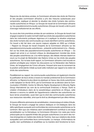 9 
Depuis les dix dernières années, la Commission africaine des droits de l’Homme 
et des peuples (commission africaine) a pris des mesures audacieuses pour 
comprendre, expliquer et aborder la situation des droits humains des commu-nautés 
autochtones en Afrique. Le Groupe de travail de la Commission africaine 
sur les populations/communautés autochtones (Groupe de travail) a été le point 
d’ancrage institutionnel de ces efforts. 
Au cours des trois premières années de son existence, le Groupe de travail s’est 
engagé à explorer le cadre normatif relatif aux droits des populations autochtones 
dans les instruments juridiques régionaux et à expliquer la situation empirique 
des droits humains des communautés qui s’auto identifient comme autochtones. 
Ce travail a été fait dans une oeuvre majeure adoptée en 2005 qui s’intitule: 
« Rapport du Groupe de travail d’experts de la Commission africaine sur les 
populations/communautés autochtones», présenté conformément à la « Résolu-tion 
sur les droits des populations/communautés autochtones en Afrique ». Ce 
rapport est arrivé à un moment critique du développement mondial des droits 
des peuples autochtones car, à la même époque, des débats intenses étaient en 
cours sur le projet de Déclaration des Nations Unies sur les droits des peuples 
autochtones. Sur la base dudit rapport, la Commission africaine s’est trouvée en 
position privilégiée pour éclairer les discussions sur la Déclaration des Nations 
Unies, de l’engagement de l’Union africaine, finissant ainsi avec le revirement de 
la position ambivalente initiale qu’avait cette institution par rapport à la notion de 
droits des autochtones. 
Parallèlement au rapport, les communautés autochtones ont également cherché 
la justification de leurs droits à travers le mandat juridictionnel de la Commission 
africaine. Le filigrane le plus élevé du plaidoyer en faveur des droits autochtones 
a été l’adoption en février 2010, par la Commission de sa décision dans la Com-munication 
276/2003, Centre for Minority Rights Development & Minority Rights 
Group International (au nom de la communauté Endorois) c/ Kenya. Outre la 
création d’indicateurs clairs de la caractéristique autochtone en Afrique, cette 
décision a reconnu la validité de l’appartenance collective des autochtones sur 
leurs terres ancestrales, aussi bien que le droit des communautés autochtones 
aux ressources naturelles, ainsi que le droit au développement par elles-mêmes. 
À travers différents séminaires de sensibilisation, missions/pays et visites d’étude, 
le Groupe de travail a engagé les acteurs étatiques et non-étatiques dans les 
défis spécifiques auxquels sont confrontées les communautés autochtones sur le 
continent. Bien que ces initiatives aient considérablement contribué à une large 
sensibilisation sur la thématique, la Commission Africaine n’en reste pas moins 
préoccupée par la capacité limitée des groupes autochtones à se servir des nor-mes 
émergentes en matière des droits de l’homme, face aux violations des droits 
auxquelles sont confrontées leurs communautés. Le manque d’informations de 
qualité, bien synthétisées et simplifiées sur la manière dont fonctionne la Com- 
Preface 
 