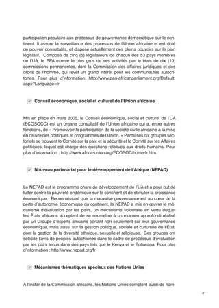 81 
participation populaire aux processus de gouvernance démocratique sur le con-tinent. 
Il assure la surveillance des processus de l’Union africaine et est doté 
de pouvoir consultatifs, et dispose actuellement des pleins pouvoirs sur le plan 
législatif. Composé de cinq (5) législateurs de chacun des 53 pays membres 
de l’UA, le PPA exerce le plus gros de ses activités par le biais de dix (10) 
commissions permanentes, dont la Commission des affaires juridiques et des 
droits de l’homme, qui revêt un grand intérêt pour les communautés autoch-tones. 
Pour plus d’information: http://www.pan-africanparliament.org/Default. 
aspx?Language=fr 
Conseil économique, social et culturel de l’Union africaine 
Mis en place en mars 2005, le Conseil économique, social et culturel de l’UA 
(ECOSOCC) est un organe consultatif de l’Union africaine qui a, entre autres 
fonctions, de « Promouvoir la participation de la société civile africaine à la mise 
en oeuvre des politiques et programmes de l’Union. » Parmi ses dix groupes sec-toriels 
se trouvent le Comité sur la paix et la sécurité et le Comité sur les Affaires 
politiques, lequel est chargé des questions relatives aux droits humains. Pour 
plus d’information : http://www.africa-union.org/ECOSOC/home-fr.htm 
Nouveau partenariat pour le développement de l’Afrique (NEPAD) 
Le NEPAD est le programme phare de développement de l’UA et a pour but de 
lutter contre la pauvreté endémique sur le continent et de stimuler la croissance 
économique. Reconnaissant que la mauvaise gouvernance est au coeur de la 
perte d’autonomie économique du continent, le NEPAD a mis en oeuvre le mé-canisme 
d’évaluation par les pairs, un mécanisme volontaire en vertu duquel 
les États africains acceptent de se soumettre à un examen approfondi réalisé 
par un Groupe d’experts africains portant non seulement sur leur gouvernance 
économique, mais aussi sur la gestion politique, sociale et culturelle de l’État, 
dont la gestion de la diversité ethnique, sexuelle et religieuse. Ces groupes ont 
sollicité l’avis de peuples autochtones dans le cadre de processus d’évaluation 
par les pairs tenus dans des pays tels que le Kenya et le Botswana. Pour plus 
d’information : http://www.nepad.org/fr 
Mécanismes thématiques spéciaux des Nations Unies 
À l’instar de la Commission africaine, les Nations Unies comptent aussi de nom- 
 