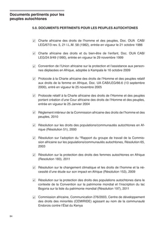 Documents pertinents pour les 
peuples autochtones 
84 
5.0. DOCUMENTS PERTINENTS POUR LES PEUPLES AUTOCHTONES 
Charte africaine des droits de l’homme et des peuples, Doc. OUA CAB/ 
LEG/67/3 rev. 5, 21 I.L.M. 58 (1982), entrée en vigueur le 21 octobre 1986 
Charte africaine des droits et du bien-être de l’enfant, Doc. OUA CAB/ 
LEG/24.9/49 (1990), entrée en vigueur le 29 novembre 1999 
Convention de l’Union africaine sur la protection et l’assistance aux person-nes 
déplacées en Afrique, adoptée à Kampala le 16 octobre 2009 
Protocole à la Charte africaine des droits de l’Homme et des peuples relatif 
aux droits de la femme en Afrique, Doc. UA CAB/LEG/66.6 (13 septembre 
2000), entré en vigueur le 25 novembre 2005 
Protocole relatif à la Charte africaine des droits de l’Homme et des peuples 
portant création d’une Cour africaine des droits de l’Homme et des peuples, 
entrée en vigueur le 25 Janvier 2004 
Règlement intérieur de la Commission africaine des droits de l’homme et des 
peuples, 2010 
Résolution sur les droits des populations/communautés autochtones en Af-rique 
(Résolution 51), 2000 
Résolution sur l’adoption du “Rapport du groupe de travail de la Commis-sion 
africaine sur les populations/communautés autochtones, Résolution 65, 
2003 
Résolution sur la protection des droits des femmes autochtones en Afrique 
(Resolution 183), 2011 
Résolution sur le changement climatique et les droits de l’homme et la né-cessité 
d’une étude sur son impact en Afrique (Résolution 153), 2009 
Résolution sur la protection des droits des populations autochtones dans le 
contexte de la Convention sur la patrimonie mondial et l’inscription du lac 
Bogoria sur la liste du patrimonie mondial (Résolution 197), 2011 
Commission africaine, Communication 276/2003, Centre de développement 
des droits des minorités (CEMIRIDE) agissant au nom de la communauté 
Endorois contre l’État du Kenya 
 
