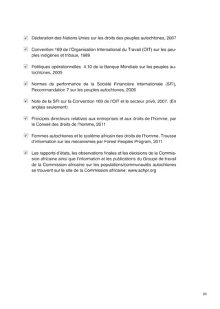 85 
Déclaration des Nations Unies sur les droits des peuples autochtones, 2007 
Convention 169 de l’Organisation International du Travail (OIT) sur les peu-ples 
indigènes et tribaux, 1989 
Politiques opérationnelles 4.10 de la Banque Mondiale sur les peuples au-tochtones, 
2005 
Normes de performance de la Société Financière Internationale (SFI), 
Recommandation 7 sur les peuples autochtones, 2006 
Note de la SFI sur la Convention 169 de l’OIT et le secteur privé, 2007. (En 
anglais seulement) 
Principes directeurs relatives aux entreprises et aux droits de l’homme, par 
le Conseil des droits de l’homme, 2011 
Femmes autochtones et le système africain des droits de l’homme. Trousse 
d’information sur les mécanismes par Forest Peoples Program, 2011 
Les rapports d’états, les observations finales et les décisions de la Commis-sion 
africaine ainsi que l’information et les publications du Groupe de travail 
de la Commission africaine sur les populations/communautés autochtones 
se trouvent sur le site de la Commission africaine: www.achpr.org 
