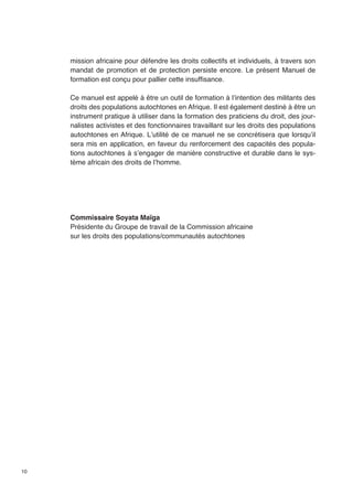 10 
mission africaine pour défendre les droits collectifs et individuels, à travers son 
mandat de promotion et de protection persiste encore. Le présent Manuel de 
formation est conçu pour pallier cette insuffisance. 
Ce manuel est appelé à être un outil de formation à l’intention des militants des 
droits des populations autochtones en Afrique. Il est également destiné à être un 
instrument pratique à utiliser dans la formation des praticiens du droit, des jour-nalistes 
activistes et des fonctionnaires travaillant sur les droits des populations 
autochtones en Afrique. L’utilité de ce manuel ne se concrétisera que lorsqu’il 
sera mis en application, en faveur du renforcement des capacités des popula-tions 
autochtones à s’engager de manière constructive et durable dans le sys-tème 
africain des droits de l’homme. 
Commissaire Soyata Maïga 
Présidente du Groupe de travail de la Commission africaine 
sur les droits des populations/communautés autochtones 
 