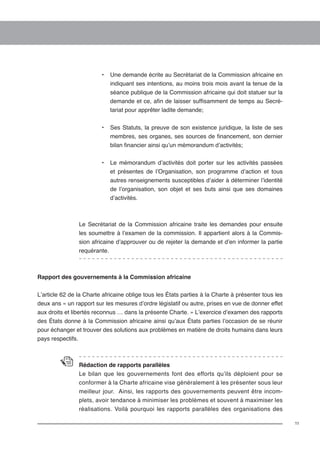 11 
• Une demande écrite au Secrétariat de la Commission africaine en 
indiquant ses intentions, au moins trois mois avant la tenue de la 
séance publique de la Commission africaine qui doit statuer sur la 
demande et ce, afin de laisser suffisamment de temps au Secré-tariat 
pour apprêter ladite demande; 
• Ses Statuts, la preuve de son existence juridique, la liste de ses 
membres, ses organes, ses sources de financement, son dernier 
bilan financier ainsi qu’un mémorandum d’activités; 
• Le mémorandum d’activités doit porter sur les activités passées 
et présentes de l’Organisation, son programme d’action et tous 
autres renseignements susceptibles d’aider à déterminer l’identité 
de l’organisation, son objet et ses buts ainsi que ses domaines 
d’activités. 
Le Secrétariat de la Commission africaine traite les demandes pour ensuite 
les soumettre à l’examen de la commission. Il appartient alors à la Commis-sion 
africaine d’approuver ou de rejeter la demande et d’en informer la partie 
requérante. 
Rapport des gouvernements à la Commission africaine 
L’article 62 de la Charte africaine oblige tous les États parties à la Charte à présenter tous les 
deux ans « un rapport sur les mesures d’ordre législatif ou autre, prises en vue de donner effet 
aux droits et libertés reconnus … dans la présente Charte. » L’exercice d’examen des rapports 
des États donne à la Commission africaine ainsi qu’aux États parties l’occasion de se réunir 
pour échanger et trouver des solutions aux problèmes en matière de droits humains dans leurs 
pays respectifs. 
Rédaction de rapports parallèles 
Le bilan que les gouvernements font des efforts qu’ils déploient pour se 
conformer à la Charte africaine vise généralement à les présenter sous leur 
meilleur jour. Ainsi, les rapports des gouvernements peuvent être incom-plets, 
avoir tendance à minimiser les problèmes et souvent à maximiser les 
réalisations. Voilà pourquoi les rapports parallèles des organisations des 
 