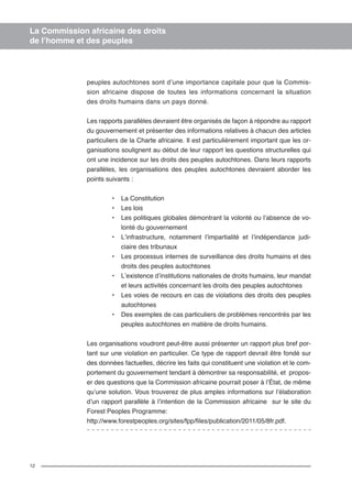 12 
La Commission africaine des droits 
de l’homme et des peuples 
peuples autochtones sont d’une importance capitale pour que la Commis-sion 
africaine dispose de toutes les informations concernant la situation 
des droits humains dans un pays donné. 
Les rapports parallèles devraient être organisés de façon à répondre au rapport 
du gouvernement et présenter des informations relatives à chacun des articles 
particuliers de la Charte africaine. Il est particulièrement important que les or-ganisations 
soulignent au début de leur rapport les questions structurelles qui 
ont une incidence sur les droits des peuples autochtones. Dans leurs rapports 
parallèles, les organisations des peuples autochtones devraient aborder les 
points suivants : 
• La Constitution 
• Les lois 
• Les politiques globales démontrant la volonté ou l’absence de vo-lonté 
du gouvernement 
• L’infrastructure, notamment l’impartialité et l’indépendance judi-ciaire 
des tribunaux 
• Les processus internes de surveillance des droits humains et des 
droits des peuples autochtones 
• L’existence d’institutions nationales de droits humains, leur mandat 
et leurs activités concernant les droits des peuples autochtones 
• Les voies de recours en cas de violations des droits des peuples 
autochtones 
• Des exemples de cas particuliers de problèmes rencontrés par les 
peuples autochtones en matière de droits humains. 
Les organisations voudront peut-être aussi présenter un rapport plus bref por-tant 
sur une violation en particulier. Ce type de rapport devrait être fondé sur 
des données factuelles, décrire les faits qui constituent une violation et le com-portement 
du gouvernement tendant à démontrer sa responsabilité, et propos-er 
des questions que la Commission africaine pourrait poser à l’État, de même 
qu’une solution. Vous trouverez de plus amples informations sur l’élaboration 
d’un rapport parallèle à l’intention de la Commission africaine sur le site du 
Forest Peoples Programme: 
http://www.forestpeoples.org/sites/fpp/files/publication/2011/05/8fr.pdf. 
 