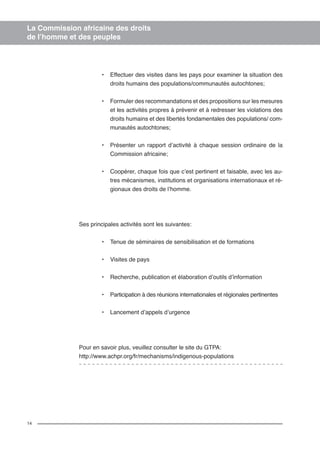 14 
La Commission africaine des droits 
de l’homme et des peuples 
• Effectuer des visites dans les pays pour examiner la situation des 
droits humains des populations/communautés autochtones; 
• Formuler des recommandations et des propositions sur les mesures 
et les activités propres à prévenir et à redresser les violations des 
droits humains et des libertés fondamentales des populations/ com-munautés 
autochtones; 
• Présenter un rapport d’activité à chaque session ordinaire de la 
Commission africaine; 
• Coopérer, chaque fois que c’est pertinent et faisable, avec les au-tres 
mécanismes, institutions et organisations internationaux et ré-gionaux 
des droits de l’homme. 
Ses principales activités sont les suivantes: 
• Tenue de séminaires de sensibilisation et de formations 
• Visites de pays 
• Recherche, publication et élaboration d’outils d’information 
• Participation à des réunions internationales et régionales pertinentes 
• Lancement d’appels d’urgence 
Pour en savoir plus, veuillez consulter le site du GTPA: 
http://www.achpr.org/fr/mechanisms/indigenous-populations 
 