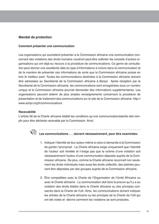 15 
Mandat de protection 
Comment présenter une communication 
Les organisations qui souhaitent présenter à la Commission africaine une communication con-cernant 
des violations des droits humains voudront peut-être solliciter les conseils d’autres or-ganisations 
qui ont déjà eu recours à la procédure de communications. Ce genre de consulta-tion 
peut donner une excellente idée du type d’informations à inclure dans la communication et 
de la manière de présenter ces informations de sorte que la Commission africaine puisse en 
tirer le meilleur parti. Toutes les communications destinées à la Commission africaine doivent 
être adressées au Secrétariat de la Commission africaine à Banjul. Après réception par le 
Secrétariat de la Commission africaine, les communications sont enregistrées sous un numéro 
unique et la Commission africaine pourrait demander des informations supplémentaires. Les 
organisations peuvent obtenir de plus amples renseignements concernant la procédure de 
présentation et de traitement des communications sur le site de la Commission africaine: http:// 
www.achpr.org/fr/communications 
Recevabilité 
L’article 56 de la Charte africaine établit les conditions qu’une communication/plainte doit rem-plir 
pour être déclarée recevable par la Commission. Ainsi: 
Les communications . . . doivent nécessairement, pour être examinées: 
1. Indiquer l’identité de leur auteur même si celui-ci demande à la Commission 
de garder l’anonymat : La Charte africaine exige uniquement que l’identité 
de l’auteur soit révélée et n’exige pas que la victime d’une violation soit 
nécessairement l’auteur d’une communication déposée auprès de la Com-mission 
africaine. De plus, comme la Charte africaine reconnaît non seule-ment 
les droits individuels mais aussi les droits collectifs, des plaintes peu-vent 
être déposées par des groupes auprès de la Commission africaine. 
2. Être compatibles avec la Charte de l’Organisation de l’Unité Africaine ou 
avec la Charte africaine : La communication doit faire la preuve qu’il y a eu 
violation des droits établis dans la Charte africaine ou des principes con-sacrés 
dans la Charte de l’UA. Ainsi, les communications doivent indiquer 
les articles de la Charte africaine ou les principes de la Charte de l’UA qui 
ont été violés et décrire comment les violations se sont produites. 
 