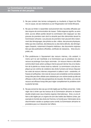 16 
La Commission africaine des droits 
de l’homme et des peuples 
3. Ne pas contenir des termes outrageants ou insultants à l’égard de l’État 
mis en cause, de ses institutions ou de l’Organisation de l’Unité Africaine. 
4. Ne pas se limiter à rassembler exclusivement des nouvelles diffusées par 
des moyens de communication de masse : Cette exigence signifie, au sens 
strict, qu’une affaire portée devant la commission doit s’appuyer sur des 
preuves de première main dont la véracité peut être démontrée devant la 
Commission africaine. Les preuves de première main peuvent être notam-ment 
des témoignages, des photos ou des vidéos, des preuves physiques, 
telles que des cicatrices, des blessures ou des biens détruits, des témoign-ages 
d’experts, notamment d’experts médicaux, des documents originaux 
tels que des publications officielles, certificats de naissance, titres de pro-priété, 
etc. 
5. Être postérieures à l’épuisement des recours internes, s’ils existent, à 
moins qu’il ne soit manifeste à la Commission que la procédure de ces 
recours se prolonge d’une façon anormale : Un recours interne a été défini 
comme étant toute action juridique interne pouvant donner lieu à la résolu-tion 
de la plainte au niveau local ou national. La commission a de plus ex-pliqué 
qu’une victime de violations des droits humains est tenue d’épuiser 
les voies de recours internes uniquement si celles-ci sont « existantes, ef-ficaces 
et suffisantes. Une voie de recours est considérée comme existante 
lorsqu’elle peut être utilisée sans obstacle par une victime tandis qu’elle est 
efficace si elle lui offre des perspectives de réussite. De même, une voie de 
recours est efficace lorsqu’elle peut régler complètement le problème dont 
la plainte fait état. 
6. Ne pas concerner des cas qui ont été réglés par les États concernés : Cette 
règle vise à éviter que les travaux de la Commission africaine ne fassent 
double emploi avec ceux d’autres organes internationaux. Ainsi, si une af-faire 
a été réglée par un organe de suivi des traités des Nations Unies, par 
exemple le Comité des droits de l’homme, le Comité pour l’élimination de la 
discrimination raciale ou quelque autre comité, la Commission africaine ne 
procèdera pas à un réexamen de l’affaire. 
 