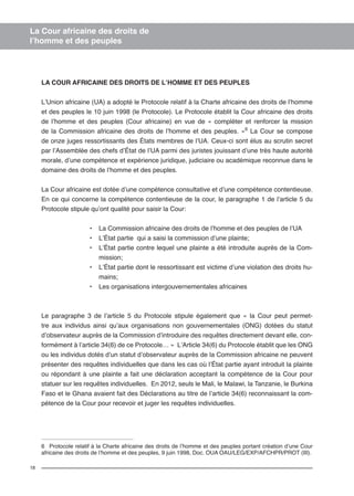 18 
La Cour africaine des droits de 
l’homme et des peuples 
LA COUR AFRICAINE DES DROITS DE L’HOMME ET DES PEUPLES 
L’Union africaine (UA) a adopté le Protocole relatif à la Charte africaine des droits de l’homme 
et des peuples le 10 juin 1998 (le Protocole). Le Protocole établit la Cour africaine des droits 
de l’homme et des peuples (Cour africaine) en vue de « compléter et renforcer la mission 
de la Commission africaine des droits de l’homme et des peuples. »6 La Cour se compose 
de onze juges ressortissants des États membres de l’UA. Ceux-ci sont élus au scrutin secret 
par l’Assemblée des chefs d’État de l’UA parmi des juristes jouissant d’une très haute autorité 
morale, d’une compétence et expérience juridique, judiciaire ou académique reconnue dans le 
domaine des droits de l’homme et des peuples. 
La Cour africaine est dotée d’une compétence consultative et d’une compétence contentieuse. 
En ce qui concerne la compétence contentieuse de la cour, le paragraphe 1 de l’article 5 du 
Protocole stipule qu’ont qualité pour saisir la Cour: 
• La Commission africaine des droits de l’homme et des peuples de l’UA 
• L’État partie qui a saisi la commission d’une plainte; 
• L’État partie contre lequel une plainte a été introduite auprès de la Com-mission; 
• L’État partie dont le ressortissant est victime d’une violation des droits hu-mains; 
• Les organisations intergouvernementales africaines 
Le paragraphe 3 de l’article 5 du Protocole stipule également que « la Cour peut permet-tre 
aux individus ainsi qu’aux organisations non gouvernementales (ONG) dotées du statut 
d’observateur auprès de la Commission d’introduire des requêtes directement devant elle, con-formément 
à l’article 34(6) de ce Protocole… » L’Article 34(6) du Protocole établit que les ONG 
ou les individus dotés d’un statut d’observateur auprès de la Commission africaine ne peuvent 
présenter des requêtes individuelles que dans les cas où l’État partie ayant introduit la plainte 
ou répondant à une plainte a fait une déclaration acceptant la compétence de la Cour pour 
statuer sur les requêtes individuelles. En 2012, seuls le Mali, le Malawi, la Tanzanie, le Burkina 
Faso et le Ghana avaient fait des Déclarations au titre de l’article 34(6) reconnaissant la com-pétence 
de la Cour pour recevoir et juger les requêtes individuelles. 
6 Protocole relatif à la Charte africaine des droits de l’homme et des peuples portant création d’une Cour 
africaine des droits de l’homme et des peuples, 9 juin 1998, Doc. OUA OAU/LEG/EXP/AFCHPR/PROT (III). 
 