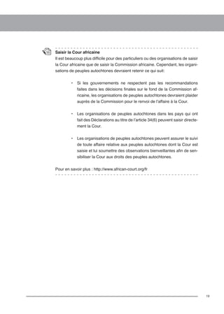 19 
Saisir la Cour africaine 
Il est beaucoup plus difficile pour des particuliers ou des organisations de saisir 
la Cour africaine que de saisir la Commission africaine. Cependant, les organi-sations 
de peuples autochtones devraient retenir ce qui suit: 
• Si les gouvernements ne respectent pas les recommandations 
faites dans les décisions finales sur le fond de la Commission af-ricaine, 
les organisations de peuples autochtones devraient plaider 
auprès de la Commission pour le renvoi de l’affaire à la Cour. 
• Les organisations de peuples autochtones dans les pays qui ont 
fait des Déclarations au titre de l’article 34(6) peuvent saisir directe-ment 
la Cour. 
• Les organisations de peuples autochtones peuvent assurer le suivi 
de toute affaire relative aux peuples autochtones dont la Cour est 
saisie et lui soumettre des observations bienveillantes afin de sen-sibiliser 
la Cour aux droits des peuples autochtones. 
Pour en savoir plus : http://www.african-court.org/fr 
 