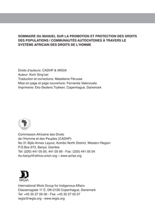 SOMMAIRE DU MANUEL SUR LA PROMOTION ET PROTECTION DES DROITS 
DES POPULATIONS / COMMUNAUTÉS AUTOCHTONES À TRAVERS LE 
SYSTÈME AFRICAIN DES DROITS DE L’HOMME 
Droits d’auteurs: CADHP & IWGIA 
Auteur: Korir Sing’oei 
Traduction et corrections: Madeleine Pérusse 
Mise en page et page couverture: Fernanda Valenzuela 
Imprimerie: Eks-Skolens Trykkeri, Copenhague, Danemark 
Commission Africaine des Droits 
de l’Homme et des Peuples (CADHP) 
No 31 Bijilo Annex Layout, Kombo North District, Western Region 
P.O.Box 673, Banjul, Gambie 
Tel: (220) 441 05 05; 441 05 06 - Fax: (220) 441 05 04 
Au-banjul@africa-union.org – www.achpr.org 
International Work Group for Indigenous Affairs 
Classensgade 11 E, DK-2100 Copenhague, Danemark 
Tel: +45 35 27 05 00 - Fax: +45 35 27 05 07 
iwgia@iwgia.org - www.iwgia.org 
 
