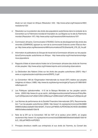 21 
étude sur son impact en Afrique (Résolution 153): http://www.achpr.org/fr/sessions/46th/ 
resolutions/153/ 
Résolution sur la protection des droits des populations autochtones dans le contexte de la 
Convention sur le Patrimoine mondial et l’inscription du Lac Bogoria sur le site du Patrimonie 
mondial (Resolution 197): http://www.achpr.org/fr/sessions/50th/resolutions/197/ 
Commission africaine, Communication 276/2003, Centre de développement des droits des 
minorités (CEMIRIDE) agissant au nom de la communauté Endorois contre l’État du Ken-ya: 
http://www.achpr.org/files/sessions/46th/comunications/276.03/achpr46_276_03_fra.pdf 
Information et publications du Groupe de travail de la Commission africaine sur les popula-tions/ 
Communautés autochtones en Afrique: http://www.achpr.org/fr/mechanisms/indige-nous- 
populations 
Rapports d’états et observations finales de la Commission africaine des droits de l’homme 
et des peuples: http://www.achpr.org/fr/states/reports-and-concluding-observations 
La Déclaration des Nations Unies sur les droits des peuples autochtones (2007): http:// 
www.un.org/esa/socdev/unpfii/documents/DRIPS_fr.pdf 
La Convention 169 de l’Organisation Internationale du travail (OIT) relative aux peuples 
indigènes et tribaux (1989): http://www.ilo.org/ilolex/cgi-lex/singlef.pl?query=011989169@ 
ref&chspec=01 
Les Politiques opérationnelles 4.10 de la Banque Mondiale sur les peuples autoch-tones 
(2005):http://www.chr.up.ac.za/chr_old/indigenous/documents/Cameroon/Policy/Ma-nuel% 
20Operationnel%20de%20la%20Banque%20Mondiale%20Politiques%20Operati.pdf 
Les Normes de performance de la Société Financière Internationale (SFI), Recommanda-tion 
7 sur les peuples autochtones (2006): http://www1.ifc.org/wps/wcm/connect/3b43880 
048855c0a8accda6a6515bb18/GN7_French.pdf?MOD=AJPERES&CACHEID=3b438800 
48855c0a8accda6a6515bb18 
Note de la SFI sur la Convention 169 de l’OIT et le secteur privé (2007), en anglais 
seulement:http://www1.ifc.org/wps/wcm/connect/cba33980488556edbafcfa6a6515bb18/ 
ILO_169.pdf?MOD=AJPERES 
Principes directeurs relatifs aux entreprises et aux droits de l’homme, du Conseil des 
 