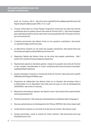 22 
Documents pertinents pour les 
peuples autochtones 
droits de l’homme (2011): http://nhri.ohchr.org/EN/ICC/AnnualMeeting/24/9Human%20 
Rights%20and%20Business/A.HRC.17.31_fr.pdf 
Trousse d’information du Forest Peoples Programme concernant les droits des femmes 
autochtones dans le système africain des droits de l’homme (2011): http://www.forestpeo-ples. 
org/fr/topics/systeme-africain-des-droits-humains/publication/2011/trousse-d-informa-tion- 
sur-les-droits-d-0 
L’Instance permanente des Nations Unies sur les questions autochtones: http://social. 
un.org/index/indigenousfr/Home.aspx 
Le Mécanisme d’experts sur les droits des peuples autochtones: http://www2.ohchr.org/ 
french/issues/indigenous/ExpertMechanism/index.htm 
Rapporteur Spécial des Nations Unies sur les droits des peuples autochtones : http:// 
www2.ohchr.org/french/issues/indigenous/rapporteur 
Représentant spécial du Secrétaire général chargé de la question des droits de l’homme 
et des sociétés transnationales et autres entreprises:http://www.business-humanrights. 
org/SpecialRepPortal/Home 
Examen périodique universel au Conseil des droits de l’homme: http://www.ohchr.org/FR/ 
HRBodies/UPR/Pages/UPRMain.aspx 
Programme de collaboration des Nations Unies sur la réduction des émissions liées à 
la déforestation et à la dégradation des forêts dans les pays en voie de développement 
(ONUREDD) :http://www.un-redd.org/ 
Mécanismes thématiques spéciaux des Nations Unies: http://www2.ohchr.org/french/bod-ies/ 
chr/special/index.htm 
Parlement panafricain: http://www.pan-africanparliament.org/Default.aspx?Language=fr 
Nouveau partenariat pour le développement de l’Afrique (NEPAD): http://www.nepad.org/fr 
Comité africain d’experts sur les droits et le bien-être de l’enfant: http://acerwc.org/fr 
Conseil économique, social et culturel de l’Union africaine: http://www.africa-union.org/ 
ECOSOC/home-fr.htm 
 