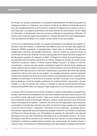 4 
Introduction 
En Afrique, les peuples autochtones se composent essentiellement de différents groupes de 
chasseurs-cueilleurs et d’éleveurs. Leur culture et mode de vie diffèrent considérablement de 
ceux de la société dominante. La survie de leur mode de vie dépend de leur accès à la terre et 
aux ressources. Les peuples autochtones sont aussi victimes de discrimination. Ils font l’objet 
de domination et d’exploitation dans les structures politiques et économiques nationales. Ils 
vivent souvent dans des régions inaccessibles et subissent diverses formes de marginalisation. 
Tous ces éléments constituent une violation de leurs droits en tant que peuples. 
Au cours de vingt dernières années, les peuples autochtones ont enregistré des progrès im-portants 
à tous les niveaux. La Déclaration des Nations Unies sur les droits des peuples au-tochtones 
(DDPA) représente un développement majeur dans la constitution des principes 
fondamentaux des droits des peuples autochtones. Dans le contexte du continent africain, la 
Commission africaine des droits de l’homme et des peuples (Commission africaine) a également 
fait de grandes avancées. En adoptant, en 2003, le Rapport du Groupe de travail d’experts sur 
les populations/communautés autochtones en Afrique (Rapport du Groupe de travail) et plus 
récemment la décision relative à l’Affaire Endorois Welfare Council c. le Kenya, la Commis-sion 
africaine a reconnu que des peuples autochtones existent en Afrique, qu’ils subissent de 
graves violations de leurs droits humains et que la Charte africaine des droits de l’homme et des 
peuples (Charte africaine) est un instrument important pour la protection des droits des peuples 
autochtones. Afin de tirer parti de ces progrès, les peuples autochtones doivent cependant 
renforcer leur capacité à se saisir de ces instruments en vue de transformer leur contexte social, 
politique et économique. Si l’écart entre les progrès normatifs, d’une part, et les changements 
dans la réalité que vivent les peuples autochtones du continent africain, d’autre part, n’est pas 
comblé, il y a lieu de craindre que l’inertie ne s’installe au sein des gouvernements africains, 
excluant la possibilité réelle d’un dialogue d’égal à égal avec les communautés autochtones. 
La raison d’être du présent manuel est de remédier au manque d’information qui empêche les 
peuples autochtones de véritablement tirer parti des nouvelles voies qui s’offrent à eux au sein 
du système africain des droits humains. Bien qu’un certain nombre de groupes autochtones 
aient commencé à saisir la Commission africaine, plusieurs autres pourraient aussi le faire s’ils 
avaient connaissance du système. D’ailleurs, très rares sont les organisations autochtones qui 
connaissent la nouvelle Cour africaine des droits de l’homme et des peuples (Cour africaine) 
ou qui ont tenté d’y recourir. Cependant, l’information en soi ne suffit pas. Les peuples autoch-tones 
doivent approfondir leurs connaissances pratiques concernant le contrôle du respect par 
les États de la Charte africaine, par l’intermédiaire du système de présentation des rapports 
périodiques, ainsi que des mécanismes thématiques de la Commission africaine. De même, 
les peuples autochtones devraient avoir confiance que leur recours à la Commission africaine 
contribuera à améliorer qualitativement la situation des communautés. En d’autres termes, le 
coût (en temps, en ressources, en efforts politiques, etc.) que suppose le dialogue avec la Com- 
 