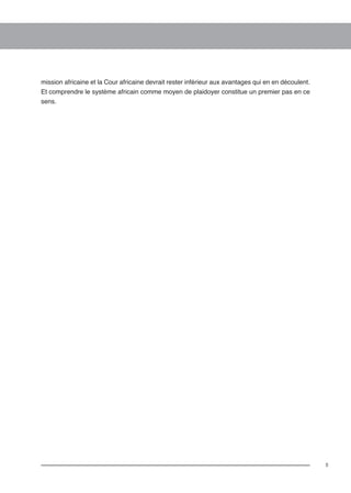 5 
mission africaine et la Cour africaine devrait rester inférieur aux avantages qui en en découlent. 
Et comprendre le système africain comme moyen de plaidoyer constitue un premier pas en ce 
sens. 
 