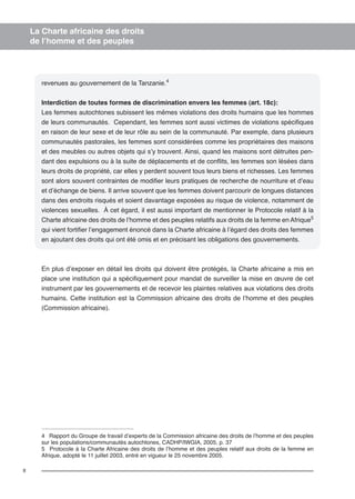8 
La Charte africaine des droits 
de l’homme et des peuples 
revenues au gouvernement de la Tanzanie.4 
Interdiction de toutes formes de discrimination envers les femmes (art. 18c): 
Les femmes autochtones subissent les mêmes violations des droits humains que les hommes 
de leurs communautés. Cependant, les femmes sont aussi victimes de violations spécifiques 
en raison de leur sexe et de leur rôle au sein de la communauté. Par exemple, dans plusieurs 
communautés pastorales, les femmes sont considérées comme les propriétaires des maisons 
et des meubles ou autres objets qui s’y trouvent. Ainsi, quand les maisons sont détruites pen-dant 
des expulsions ou à la suite de déplacements et de conflits, les femmes son lésées dans 
leurs droits de propriété, car elles y perdent souvent tous leurs biens et richesses. Les femmes 
sont alors souvent contraintes de modifier leurs pratiques de recherche de nourriture et d’eau 
et d’échange de biens. Il arrive souvent que les femmes doivent parcourir de longues distances 
dans des endroits risqués et soient davantage exposées au risque de violence, notamment de 
violences sexuelles. À cet égard, il est aussi important de mentionner le Protocole relatif à la 
Charte africaine des droits de l’homme et des peuples relatifs aux droits de la femme en Afrique5 
qui vient fortifier l’engagement énoncé dans la Charte africaine à l’égard des droits des femmes 
en ajoutant des droits qui ont été omis et en précisant les obligations des gouvernements. 
En plus d’exposer en détail les droits qui doivent être protégés, la Charte africaine a mis en 
place une institution qui a spécifiquement pour mandat de surveiller la mise en oeuvre de cet 
instrument par les gouvernements et de recevoir les plaintes relatives aux violations des droits 
humains. Cette institution est la Commission africaine des droits de l’homme et des peuples 
(Commission africaine). 
4 Rapport du Groupe de travail d’experts de la Commission africaine des droits de l’homme et des peuples 
sur les populations/communautés autochtones, CADHP/IWGIA, 2005, p. 37 
5 Protocole à la Charte Africaine des droits de l’homme et des peuples relatif aux droits de la femme en 
Afrique, adopté le 11 juillet 2003, entré en vigueur le 25 novembre 2005. 
 