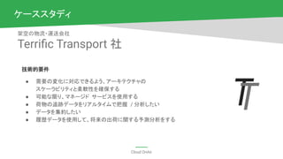 Cloud OnAir
ケーススタディ
技術的要件
● 需要の変化に対応できるよう、アーキテクチャの
スケーラビリティと柔軟性を確保する
● 可能な限り、マネージド サービスを使用する
● 荷物の追跡データをリアルタイムで把握 / 分析したい
● データを集約したい
● 履歴データを使用して、将来の出荷に関する予測分析をする
TT
架空の物流・運送会社
Terriﬁc Transport 社
 