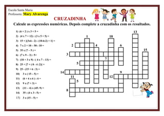 Escola Santa Maria
Professora: Mary Alvarenga
CRUZADINHA
Calcule as expressões numéricas. Depois complete a cruzadinha com os resultados.
1) (6 + 2 ) x 3 + 5 =
2) (4 x 7 + 12) : (3 x 5 + 5) =
3) 15 + [(3x6 - 2) - (10-6:2) + 1] =
4) 7 x 2 + 10 – 50 : 10 =
5) 35 x (7 – 5 ) =
6) (7 x 9 – 3) : 5=
7) (18 + 3 x 9) : ( 4 x 7 – 13) =
8) 25 + [7 + ( 8 - 4 :2)] =
9) 25 - (15 + 6 : 3) =
10) 3 x ( 15 – 5) =
11) (6 + 6 x 6 ) : 6 =
12) 9 x (7 + 3) =
13) (11 – 4) x (45: 9) =
14) 35 : (4 x 3 - 5) =
15) 3 x (15 – 5) =
13
1 10
2 4 6
15
3
7
5
14 9
11 12
5
8
 
