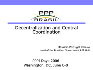 Decentralization and Central
       Coordination


                         Mauricio Portugal Ribeiro
           Head of the Brazilian Government PPP Unit



       PPPI Days 2006
   Washington, DC, June 6-8
 
