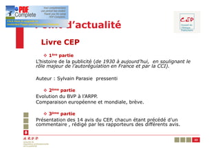Point d’actualité
  Livre CEP
   v 1ère partie
L’histoire de la publicité (de 1930 à aujourd’hui, en soulignant le
rôle majeur de l’autorégulation en France et par la CCI).

Auteur : Sylvain Parasie pressenti

   v 2ème partie
Evolution du BVP à l’ARPP.
Comparaison européenne et mondiale, brève.

   v 3ème partie
Présentation des 14 avis du CEP, chacun étant précédé d’un
commentaire , rédigé par les rapporteurs des différents avis.


                                                                      23
 