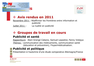 Les avis

v Avis rendus en 2011
Novembre 2011 : Réaffirmer les frontières entre information et
                publicité
Juillet 2011 :  La nudité en publicité


v Groupes de travail en cours
Publicité et santé
Rapporteurs: Alain Grangé Cabane, Samuel Lepastier, Fanny Vielajus
Thèmes : communication des médicaments, communication santé
         (éducation et prévention), l’hypermédicalisation.
Publicité et politique
Présentation à l’automne d’une étude comparative Allemagne/France


                                                                    24
 