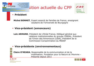 Composition actuelle du CPP
§ Président

Michel BONNET, Expert associé de Familles de France, enseignant
               vacataire de l’Université de Bourgogne


§ Vice-président (annonceurs)

Loïc ARMAND, Président de L’Oréal France, Délégué général aux
             relations institutionnelles du groupe l’OREAL, Président
             de l’Union des Annonceurs (UDA), Président de la
             Commission Consommation du MEDEF


§ Vice-présidente (environnementaux)

Claire O’MEARA, Responsable de la communication et de la
               mobilisation, Fondation pour la Nature et l’Homme -
               Présente depuis 2011
                                                                        29
 