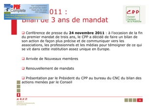 Année 2011 :
Bilan de 3 ans de mandat
q Conférence de presse du 24 novembre 2011 : à l’occasion de la fin
du premier mandat de trois ans, le CPP a décidé de faire un bilan de
son action de façon plus précise et de communiquer vers les
associations, les professionnels et les médias pour témoigner de ce qui
se vit dans cette institution assez unique en Europe.

q Arrivée de Nouveaux membres

q Renouvellement de mandats

q Présentation par le Président du CPP au bureau du CNC du bilan des
actions menées par le Conseil




                                                                    33
 