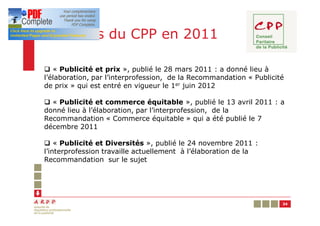 Les Avis du CPP en 2011

q « Publicité et prix », publié le 28 mars 2011 : a donné lieu à
l’élaboration, par l’interprofession, de la Recommandation « Publicité
de prix » qui est entré en vigueur le 1er juin 2012

q « Publicité et commerce équitable », publié le 13 avril 2011 : a
donné lieu à l’élaboration, par l’interprofession, de la
Recommandation « Commerce équitable » qui a été publié le 7
décembre 2011

q « Publicité et Diversités », publié le 24 novembre 2011 :
l’interprofession travaille actuellement à l’élaboration de la
Recommandation sur le sujet




                                                                     34
 