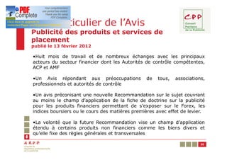Cas particulier de l’Avis
Publicité des produits et services de
placement
publié le 13 février 2012

•Huit mois de travail et de nombreux échanges avec les principaux
acteurs du secteur financier dont les Autorités de contrôle compétentes,
ACP et AMF

•Un Avis répondant aux préoccupations           de   tous,   associations,
professionnels et autorités de contrôle

•Un avis préconisant une nouvelle Recommandation sur le sujet couvrant
au moins le champ d’application de la fiche de doctrine sur la publicité
pour les produits financiers permettant de s’exposer sur le Forex, les
indices boursiers ou le cours des matières premières avec effet de levier.

•La volonté que la future Recommandation vise un champ d’application
étendu à certains produits non financiers comme les biens divers et
qu’elle fixe des règles générales et transversales

                                                                        35
 