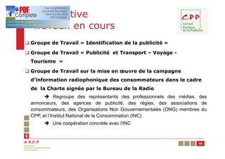 Prospective
  Travaux en cours
q Groupe de Travail « Identification de la publicité »

q Groupe de Travail « Publicité et Transport – Voyage -
  Tourisme »

q Groupe de Travail sur la mise en œuvre de la campagne
  d’information radiophonique des consommateurs dans le cadre
  de la Charte signée par le Bureau de la Radio
        è Regroupe des représentants des professionnels des médias, des
  annonceurs, des agences de publicité, des régies, des associations de
  consommateurs, des Organisations Non Gouvernementales (ONG) membres du
  CPP, et l’Institut National de la Consommation (INC)
       è Une coopération concrète avec l'INC



                                                                    36
 