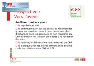 Prospective :
Vers l’avenir
Améliorer toujours plus :
q la représentativité
q la communication sur les sujets de réflexion des
groupe de travail en amont pour provoquer plus
d’échanges avec les associations non membres du
CPP et enrichir les travaux préalables à la rédaction
des avis
q la lisibilité/visibilité concernant le travail du CPP
q le dialogue avec les autres acteurs de la société
civile les relations avec JDP et CEP



                                                          37
 