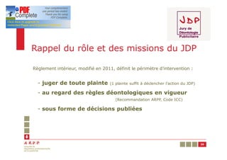 Rappel du rôle et des missions du JDP

Règlement intérieur, modifié en 2011, définit le périmètre d’intervention :


  - juger de toute plainte          (1 plainte suffit à déclencher l’action du JDP)

  - au regard des règles déontologiques en vigueur
                                       (Recommandation ARPP, Code ICC)

  - sous forme de décisions publiées




                                                                                      39
 