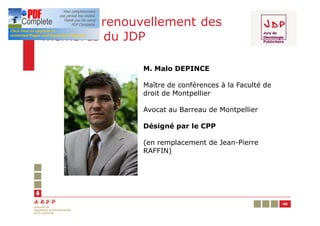 En 2011, renouvellement des
membres du JDP

               M. Malo DEPINCE

               Maître de conférences à la Faculté de
               droit de Montpellier

               Avocat au Barreau de Montpellier

               Désigné par le CPP

               (en remplacement de Jean-Pierre
               RAFFIN)




                                                       40
 