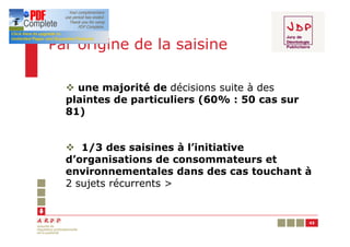 Par origine de la saisine

  v une majorité de décisions suite à des
  plaintes de particuliers (60% : 50 cas sur
  81)


  v 1/3 des saisines à l’initiative
  d’organisations de consommateurs et
  environnementales dans des cas touchant à
  2 sujets récurrents >


                                               43
 