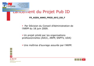 Lancement du Projet Pub ID
          FR_AGEN_ANNO_PROD_0012_030_F



    § Par Décision du Conseil d’Administration de
    l’ARPP du 18 juin 2009.


    § Un projet piloté par les organisations
    professionnelles (AACC, ARPP, SNPTV, UDA)


    § Une maîtrise d’ouvrage assurée par l’ARPP.




                                                    58
 