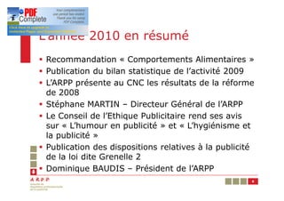 L’année 2010 en résumé
§ Recommandation « Comportements Alimentaires »
§ Publication du bilan statistique de l’activité 2009
§ L’ARPP présente au CNC les résultats de la réforme
  de 2008
§ Stéphane MARTIN – Directeur Général de l’ARPP
§ Le Conseil de l’Ethique Publicitaire rend ses avis
  sur « L’humour en publicité » et « L’hygiénisme et
  la publicité »
§ Publication des dispositions relatives à la publicité
  de la loi dite Grenelle 2
§ Dominique BAUDIS – Président de l’ARPP
                                                      6
 