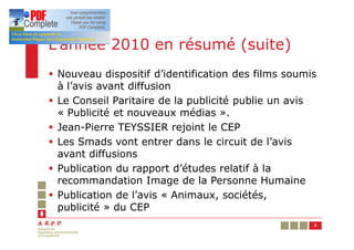 L’année 2010 en résumé (suite)
§ Nouveau dispositif d’identification des films soumis
  à l’avis avant diffusion
§ Le Conseil Paritaire de la publicité publie un avis
  « Publicité et nouveaux médias ».
§ Jean-Pierre TEYSSIER rejoint le CEP
§ Les Smads vont entrer dans le circuit de l’avis
  avant diffusions
§ Publication du rapport d’études relatif à la
  recommandation Image de la Personne Humaine
§ Publication de l’avis « Animaux, sociétés,
  publicité » du CEP
                                                     7
 