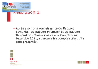 Résolution 1


§ Après avoir pris connaissance du Rapport
  d'Activité, du Rapport Financier et du Rapport
  Général des Commissaires aux Comptes sur
  l'exercice 2011, approuve les comptes tels qu'ils
  sont présentés.




                                                      73
 