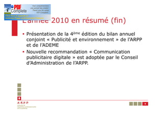 L’année 2010 en résumé (fin)
§ Présentation de la 4ème édition du bilan annuel
  conjoint « Publicité et environnement » de l’ARPP
  et de l’ADEME
§ Nouvelle recommandation « Communication
  publicitaire digitale » est adoptée par le Conseil
  d’Administration de l’ARPP.




                                                       8
 