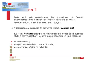 Résolution 1
  Après avoir pris connaissance des propositions du Conseil
  d’Administration de modifier des articles des statuts de l’ARPP,
  Adopte l’article 3 – Les membres, ainsi rédigé :

« L’ Association se compose de membres répartis comme suit :

  3.1 - Les Membres actifs : les entreprises du monde de la publicité
  et de la communication (au sens large), réparties en trois collèges :

§ les annonceurs ;
§ les agences-conseils en communication ;
§ les supports et régies de publicité.




                                                                     85
 