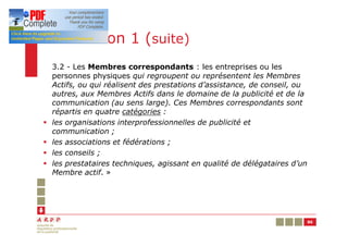 Résolution 1 (suite)
    3.2 - Les Membres correspondants : les entreprises ou les
    personnes physiques qui regroupent ou représentent les Membres
    Actifs, ou qui réalisent des prestations d’assistance, de conseil, ou
    autres, aux Membres Actifs dans le domaine de la publicité et de la
    communication (au sens large). Ces Membres correspondants sont
    répartis en quatre catégories :
§   les organisations interprofessionnelles de publicité et
    communication ;
§   les associations et fédérations ;
§   les conseils ;
§   les prestataires techniques, agissant en qualité de délégataires d’un
    Membre actif. »




                                                                            86
 